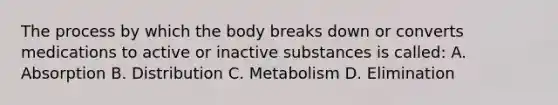 The process by which the body breaks down or converts medications to active or inactive substances is called: A. Absorption B. Distribution C. Metabolism D. Elimination