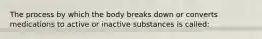 The process by which the body breaks down or converts medications to active or inactive substances is called: