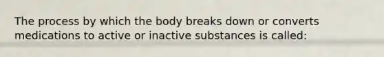 The process by which the body breaks down or converts medications to active or inactive substances is called: