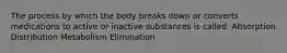 The process by which the body breaks down or converts medications to active or inactive substances is called: Absorption Distribution Metabolism Elimination