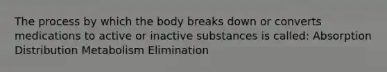 The process by which the body breaks down or converts medications to active or inactive substances is called: Absorption Distribution Metabolism Elimination