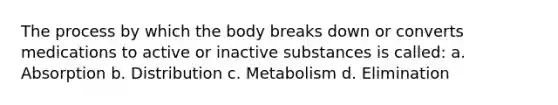 The process by which the body breaks down or converts medications to active or inactive substances is called: a. Absorption b. Distribution c. Metabolism d. Elimination