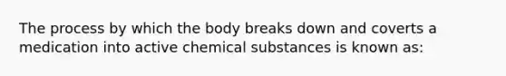 The process by which the body breaks down and coverts a medication into active chemical substances is known as: