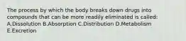 The process by which the body breaks down drugs into compounds that can be more readily eliminated is called: A.Dissolution B.Absorption C.Distribution D.Metabolism E.Excretion