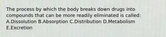 The process by which the body breaks down drugs into compounds that can be more readily eliminated is called: A.Dissolution B.Absorption C.Distribution D.Metabolism E.Excretion