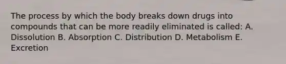 The process by which the body breaks down drugs into compounds that can be more readily eliminated is called: A. Dissolution B. Absorption C. Distribution D. Metabolism E. Excretion