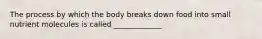 The process by which the body breaks down food into small nutrient molecules is called _____________