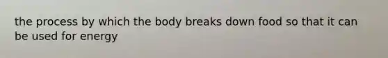 the process by which the body breaks down food so that it can be used for energy