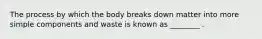 The process by which the body breaks down matter into more simple components and waste is known as ________ .