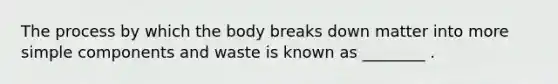 The process by which the body breaks down matter into more simple components and waste is known as ________ .