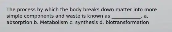 The process by which the body breaks down matter into more simple components and waste is known as ____________. a. absorption b. Metabolism c. synthesis d. biotransformation