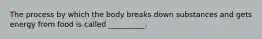 The process by which the body breaks down substances and gets energy from food is called __________.