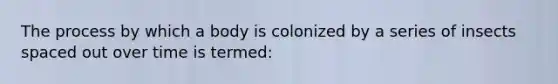 The process by which a body is colonized by a series of insects spaced out over time is termed: