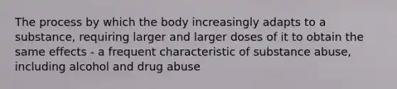 The process by which the body increasingly adapts to a substance, requiring larger and larger doses of it to obtain the same effects - a frequent characteristic of substance abuse, including alcohol and drug abuse