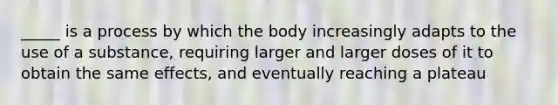 _____ is a process by which the body increasingly adapts to the use of a substance, requiring larger and larger doses of it to obtain the same effects, and eventually reaching a plateau