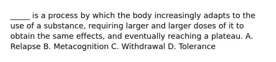 _____ is a process by which the body increasingly adapts to the use of a substance, requiring larger and larger doses of it to obtain the same effects, and eventually reaching a plateau. A. Relapse B. Metacognition C. Withdrawal D. Tolerance