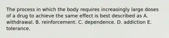 The process in which the body requires increasingly large doses of a drug to achieve the same effect is best described as A. withdrawal. B. reinforcement. C. dependence. D. addiction E. tolerance.