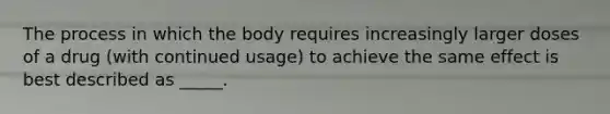 The process in which the body requires increasingly larger doses of a drug (with continued usage) to achieve the same effect is best described as _____.