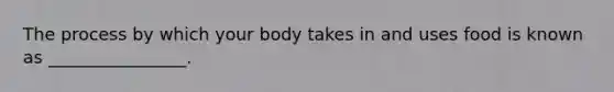 The process by which your body takes in and uses food is known as ________________.