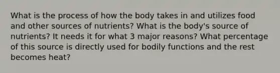 What is the process of how the body takes in and utilizes food and other sources of nutrients? What is the body's source of nutrients? It needs it for what 3 major reasons? What percentage of this source is directly used for bodily functions and the rest becomes heat?