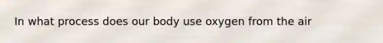 In what process does our body use oxygen from the air