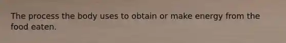 The process the body uses to obtain or make energy from the food eaten.