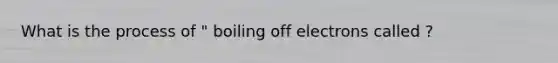 What is the process of " boiling off electrons called ?