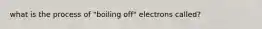 what is the process of "boiling off" electrons called?