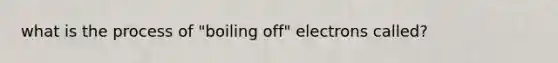 what is the process of "boiling off" electrons called?