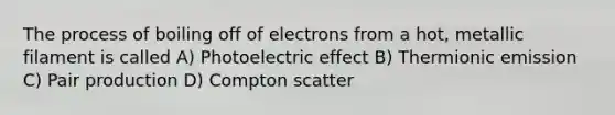 The process of boiling off of electrons from a hot, metallic filament is called A) Photoelectric effect B) Thermionic emission C) Pair production D) Compton scatter