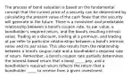 The process of bond valuation is based on the fundamental concept that the current price of a security can be determined by calculating the present value of the cash flows that the security will generate in the future. There is a consistent and predictable relationship between a bond's coupon rate, its par value, a bondholder's required return, and the bond's resulting intrinsic value. Trading at a discount, trading at a premium, and trading at par refer to particular relationships between a bond's intrinsic value and its par value. This also results from the relationship between a bond's coupon rate and a bondholder's required rate of return. Remember, a bond's coupon rate partially determines the interest-based return that a bond _____ pay, and a bondholder's required return reflects the return that a bondholder _____ to receive from a given investment.