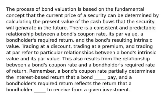 The process of bond valuation is based on the fundamental concept that the current price of a security can be determined by calculating the present value of the cash flows that the security will generate in the future. There is a consistent and predictable relationship between a bond's coupon rate, its par value, a bondholder's required return, and the bond's resulting intrinsic value. Trading at a discount, trading at a premium, and trading at par refer to particular relationships between a bond's intrinsic value and its par value. This also results from the relationship between a bond's coupon rate and a bondholder's required rate of return. Remember, a bond's coupon rate partially determines the interest-based return that a bond _____ pay, and a bondholder's required return reflects the return that a bondholder _____ to receive from a given investment.