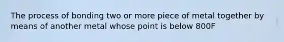 The process of bonding two or more piece of metal together by means of another metal whose point is below 800F