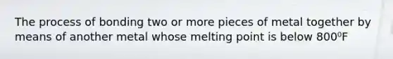 The process of bonding two or more pieces of metal together by means of another metal whose melting point is below 800⁰F