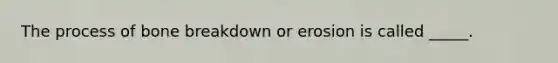 The process of bone breakdown or erosion is called _____.