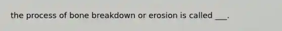 the process of bone breakdown or erosion is called ___.