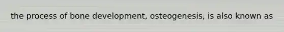 the process of bone development, osteogenesis, is also known as