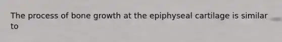 The process of <a href='https://www.questionai.com/knowledge/ki4t7AlC39-bone-growth' class='anchor-knowledge'>bone growth</a> at the epiphyseal cartilage is similar to