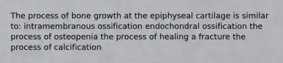 The process of bone growth at the epiphyseal cartilage is similar to: intramembranous ossification endochondral ossification the process of osteopenia the process of healing a fracture the process of calcification