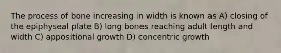 The process of bone increasing in width is known as A) closing of the epiphyseal plate B) long bones reaching adult length and width C) appositional growth D) concentric growth