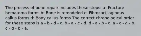 The process of bone repair includes these steps: a: Fracture hematoma forms b: Bone is remodeled c: Fibrocartilaginous callus forms d: Bony callus forms The correct chronological order for these steps is a - b - d - c. b - a - c - d. d - a - b - c. a - c - d - b. c - d - b - a.