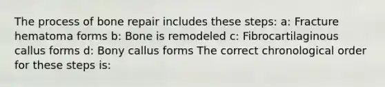 The process of bone repair includes these steps: a: Fracture hematoma forms b: Bone is remodeled c: Fibrocartilaginous callus forms d: Bony callus forms The correct chronological order for these steps is: