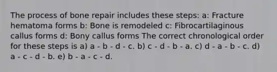 The process of bone repair includes these steps: a: Fracture hematoma forms b: Bone is remodeled c: Fibrocartilaginous callus forms d: Bony callus forms The correct chronological order for these steps is a) a - b - d - c. b) c - d - b - a. c) d - a - b - c. d) a - c - d - b. e) b - a - c - d.