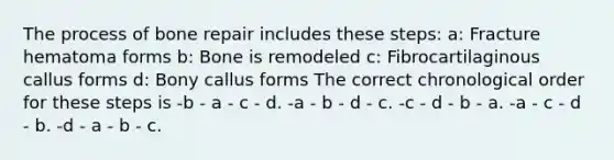 The process of bone repair includes these steps: a: Fracture hematoma forms b: Bone is remodeled c: Fibrocartilaginous callus forms d: Bony callus forms The correct chronological order for these steps is -b - a - c - d. -a - b - d - c. -c - d - b - a. -a - c - d - b. -d - a - b - c.