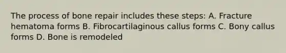 The process of bone repair includes these steps: A. Fracture hematoma forms B. Fibrocartilaginous callus forms C. Bony callus forms D. Bone is remodeled
