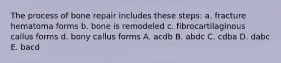 The process of bone repair includes these steps: a. fracture hematoma forms b. bone is remodeled c. fibrocartilaginous callus forms d. bony callus forms A. acdb B. abdc C. cdba D. dabc E. bacd