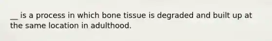 __ is a process in which bone tissue is degraded and built up at the same location in adulthood.