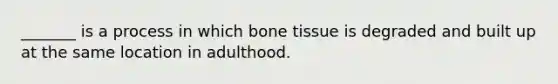 _______ is a process in which bone tissue is degraded and built up at the same location in adulthood.