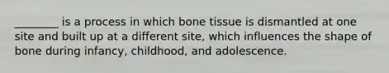 ________ is a process in which bone tissue is dismantled at one site and built up at a different site, which influences the shape of bone during infancy, childhood, and adolescence.