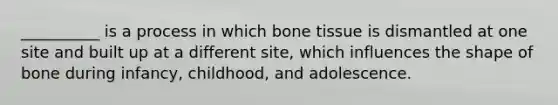 __________ is a process in which bone tissue is dismantled at one site and built up at a different site, which influences the shape of bone during infancy, childhood, and adolescence.